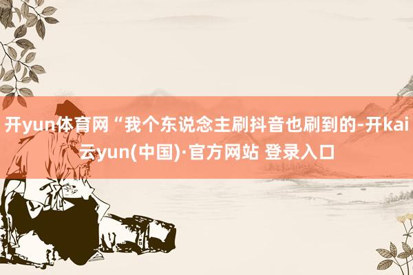 开yun体育网“我个东说念主刷抖音也刷到的-开kai云yun(中国)·官方网站 登录入口