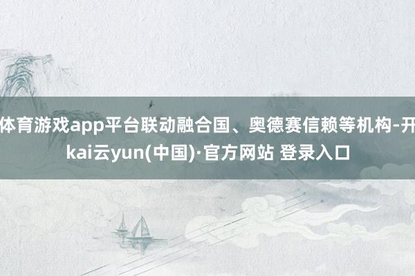 体育游戏app平台联动融合国、奥德赛信赖等机构-开kai云yun(中国)·官方网站 登录入口