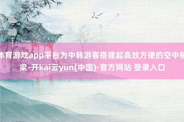 体育游戏app平台为中韩游客搭建起高效方便的空中桥梁-开kai云yun(中国)·官方网站 登录入口