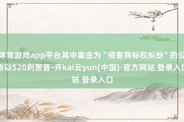 体育游戏app平台其中案由为“侵害商标权纠纷”的公告以520则居首-开kai云yun(中国)·官方网站 登录入口