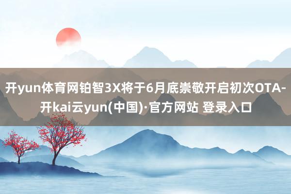 开yun体育网铂智3X将于6月底崇敬开启初次OTA-开kai云yun(中国)·官方网站 登录入口