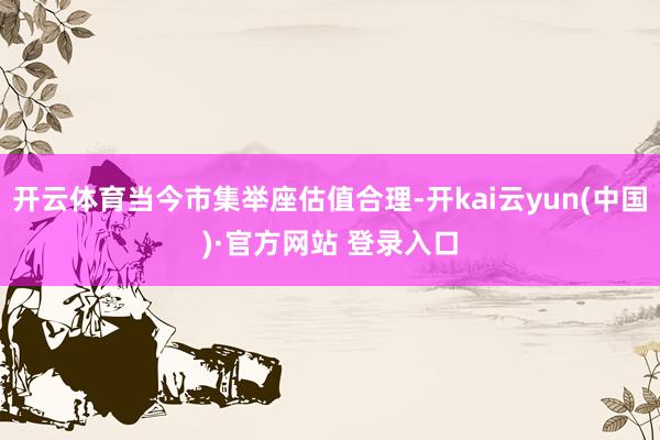 开云体育当今市集举座估值合理-开kai云yun(中国)·官方网站 登录入口