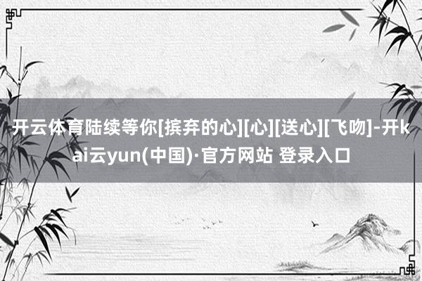 开云体育陆续等你[摈弃的心][心][送心][飞吻]-开kai云yun(中国)·官方网站 登录入口