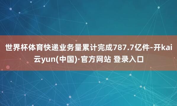 世界杯体育快递业务量累计完成787.7亿件-开kai云yun(中国)·官方网站 登录入口