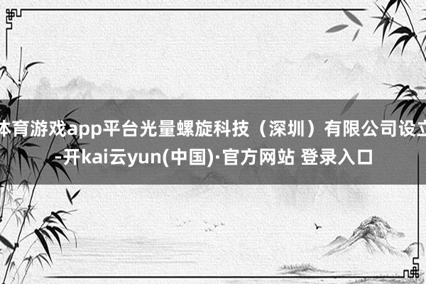 体育游戏app平台光量螺旋科技（深圳）有限公司设立-开kai云yun(中国)·官方网站 登录入口