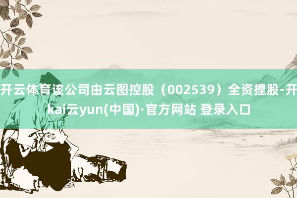 开云体育该公司由云图控股（002539）全资捏股-开kai云yun(中国)·官方网站 登录入口