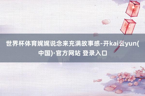 世界杯体育娓娓说念来充满故事感-开kai云yun(中国)·官方网站 登录入口