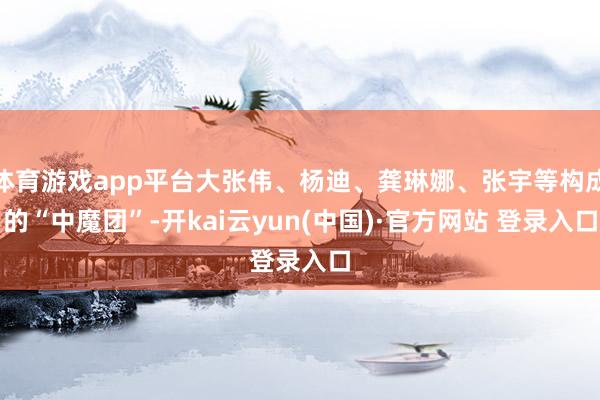 体育游戏app平台大张伟、杨迪、龚琳娜、张宇等构成的“中魔团”-开kai云yun(中国)·官方网站 登录入口