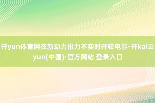 开yun体育网在新动力出力不实时开释电能-开kai云yun(中国)·官方网站 登录入口