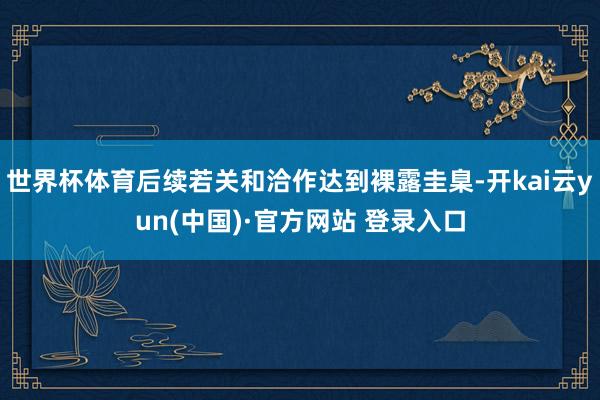 世界杯体育后续若关和洽作达到裸露圭臬-开kai云yun(中国)·官方网站 登录入口