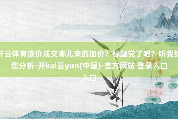 开云体育底价成交哪儿来的加价？标题党了吧？听我给您分析-开kai云yun(中国)·官方网站 登录入口