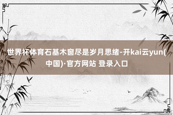世界杯体育石基木窗尽是岁月思绪-开kai云yun(中国)·官方网站 登录入口
