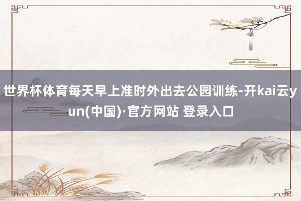世界杯体育每天早上准时外出去公园训练-开kai云yun(中国)·官方网站 登录入口