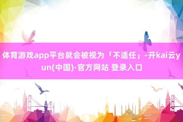 体育游戏app平台就会被视为「不适任」-开kai云yun(中国)·官方网站 登录入口