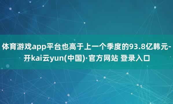 体育游戏app平台也高于上一个季度的93.8亿韩元-开kai云yun(中国)·官方网站 登录入口