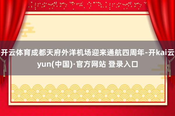 开云体育成都天府外洋机场迎来通航四周年-开kai云yun(中国)·官方网站 登录入口