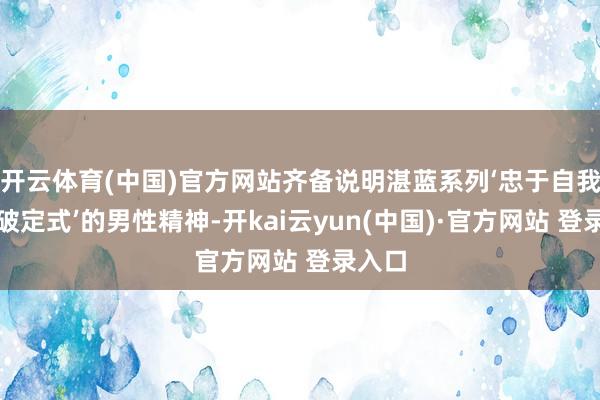 开云体育(中国)官方网站齐备说明湛蓝系列‘忠于自我、打破定式’的男性精神-开kai云yun(中国)·官方网站 登录入口