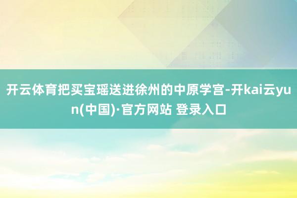 开云体育把买宝瑶送进徐州的中原学宫-开kai云yun(中国)·官方网站 登录入口