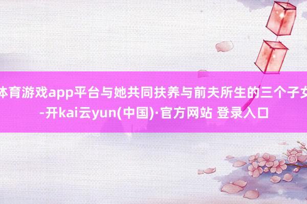 体育游戏app平台与她共同扶养与前夫所生的三个子女-开kai云yun(中国)·官方网站 登录入口