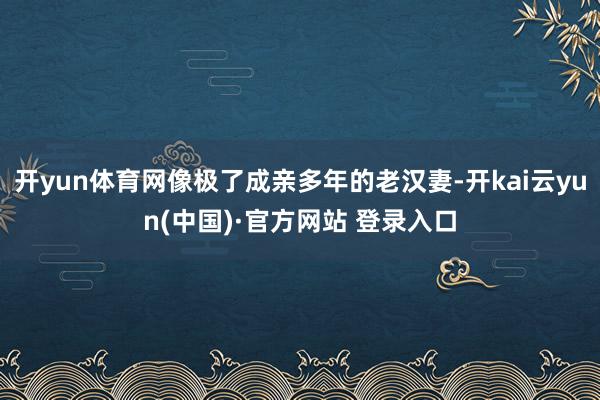 开yun体育网像极了成亲多年的老汉妻-开kai云yun(中国)·官方网站 登录入口