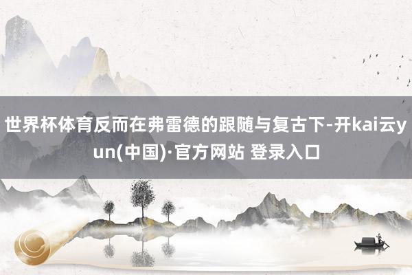 世界杯体育反而在弗雷德的跟随与复古下-开kai云yun(中国)·官方网站 登录入口