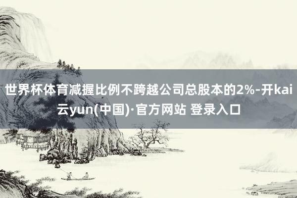 世界杯体育减握比例不跨越公司总股本的2%-开kai云yun(中国)·官方网站 登录入口