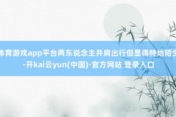 体育游戏app平台两东说念主并肩出行但显得特地陌生-开kai云yun(中国)·官方网站 登录入口