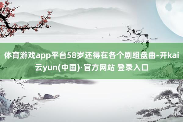 体育游戏app平台58岁还得在各个剧组盘曲-开kai云yun(中国)·官方网站 登录入口