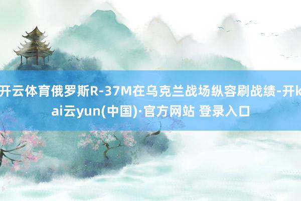 开云体育俄罗斯R-37M在乌克兰战场纵容刷战绩-开kai云yun(中国)·官方网站 登录入口