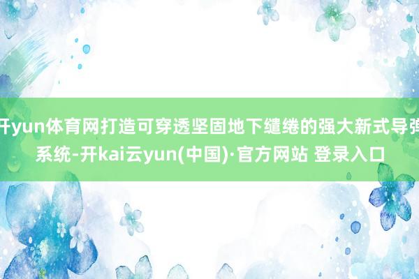 开yun体育网打造可穿透坚固地下缱绻的强大新式导弹系统-开kai云yun(中国)·官方网站 登录入口