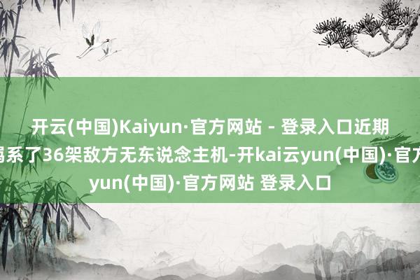 开云(中国)Kaiyun·官方网站 - 登录入口近期在实战中顺利羁系了36架敌方无东说念主机-开kai云yun(中国)·官方网站 登录入口