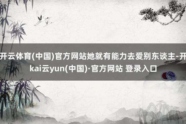 开云体育(中国)官方网站她就有能力去爱别东谈主-开kai云yun(中国)·官方网站 登录入口