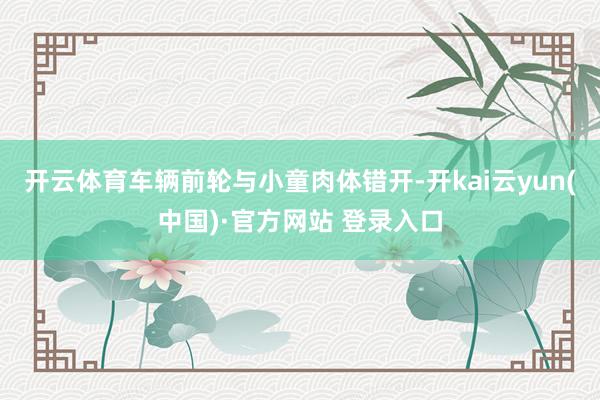 开云体育车辆前轮与小童肉体错开-开kai云yun(中国)·官方网站 登录入口