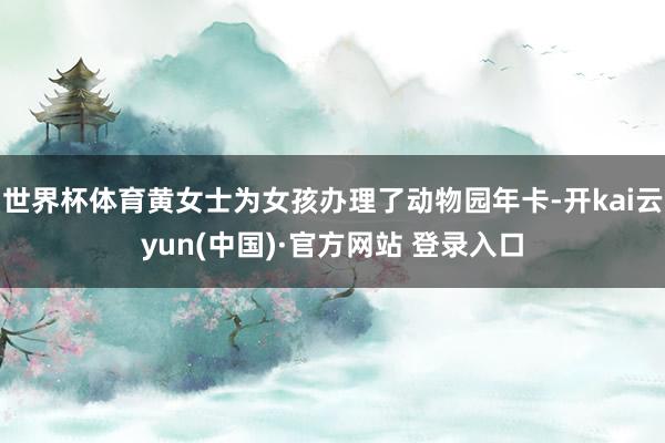 世界杯体育黄女士为女孩办理了动物园年卡-开kai云yun(中国)·官方网站 登录入口