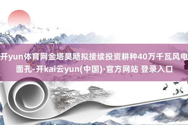 开yun体育网金塔昊飏拟接续投资耕种40万千瓦风电面孔-开kai云yun(中国)·官方网站 登录入口