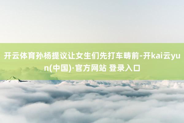开云体育孙杨提议让女生们先打车畴前-开kai云yun(中国)·官方网站 登录入口
