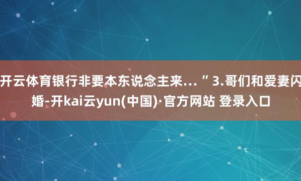 开云体育银行非要本东说念主来… ”3.哥们和爱妻闪婚-开kai云yun(中国)·官方网站 登录入口