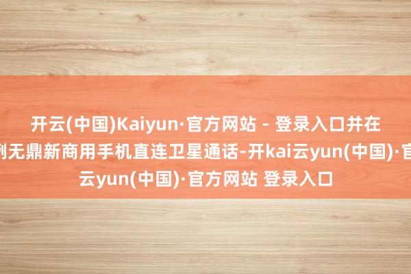 开云(中国)Kaiyun·官方网站 - 登录入口并在端午终了国内首例无鼎新商用手机直连卫星通话-开kai云yun(中国)·官方网站 登录入口