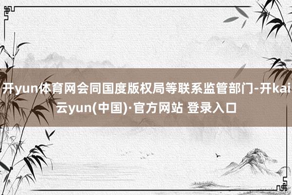 开yun体育网会同国度版权局等联系监管部门-开kai云yun(中国)·官方网站 登录入口