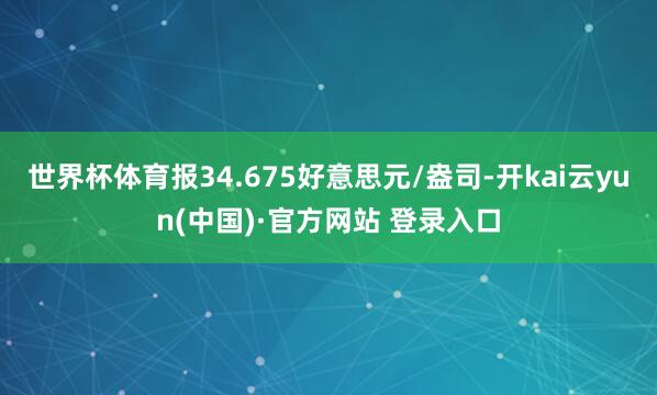 世界杯体育报34.675好意思元/盎司-开kai云yun(中国)·官方网站 登录入口