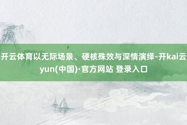 开云体育以无际场景、硬核殊效与深情演绎-开kai云yun(中国)·官方网站 登录入口