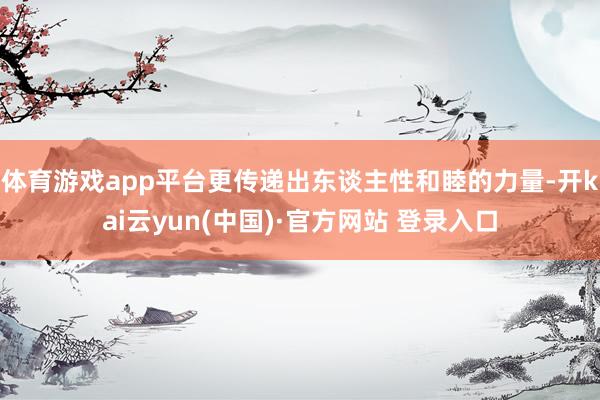 体育游戏app平台更传递出东谈主性和睦的力量-开kai云yun(中国)·官方网站 登录入口