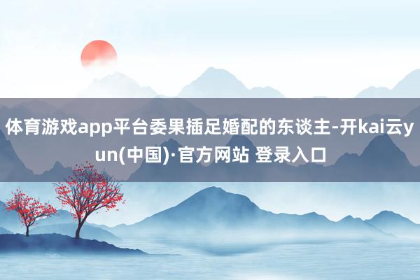 体育游戏app平台委果插足婚配的东谈主-开kai云yun(中国)·官方网站 登录入口