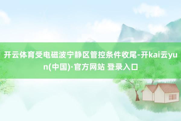 开云体育受电磁波宁静区管控条件收尾-开kai云yun(中国)·官方网站 登录入口