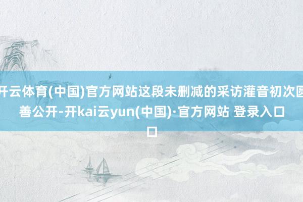 开云体育(中国)官方网站这段未删减的采访灌音初次圆善公开-开kai云yun(中国)·官方网站 登录入口