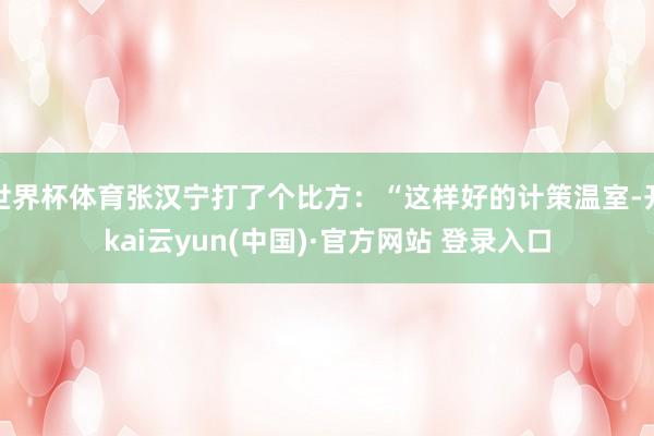 世界杯体育张汉宁打了个比方：“这样好的计策温室-开kai云yun(中国)·官方网站 登录入口