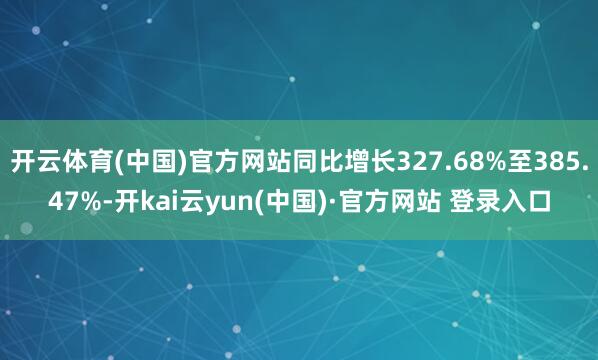 开云体育(中国)官方网站同比增长327.68%至385.47%-开kai云yun(中国)·官方网站 登录入口