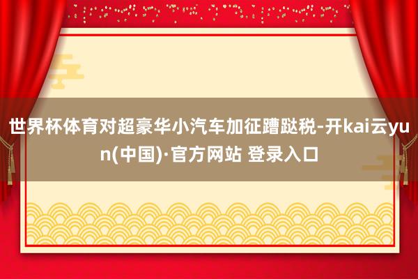 世界杯体育对超豪华小汽车加征蹧跶税-开kai云yun(中国)·官方网站 登录入口
