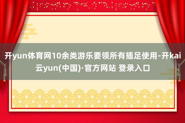开yun体育网10余类游乐要领所有插足使用-开kai云yun(中国)·官方网站 登录入口
