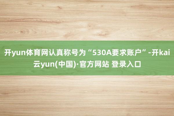 开yun体育网认真称号为“530A要求账户”-开kai云yun(中国)·官方网站 登录入口